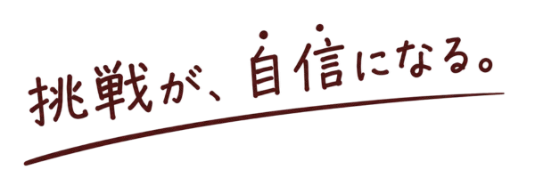 挑戦が、自信になる。